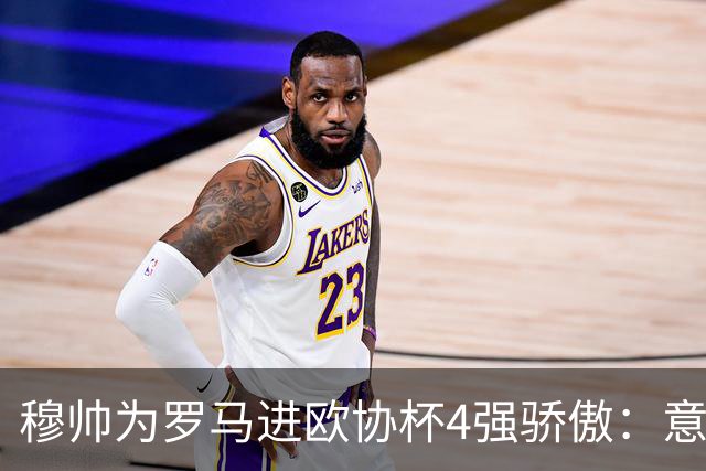 穆帅为罗马进欧协杯4强骄傲：意甲只我们还在踢欧战